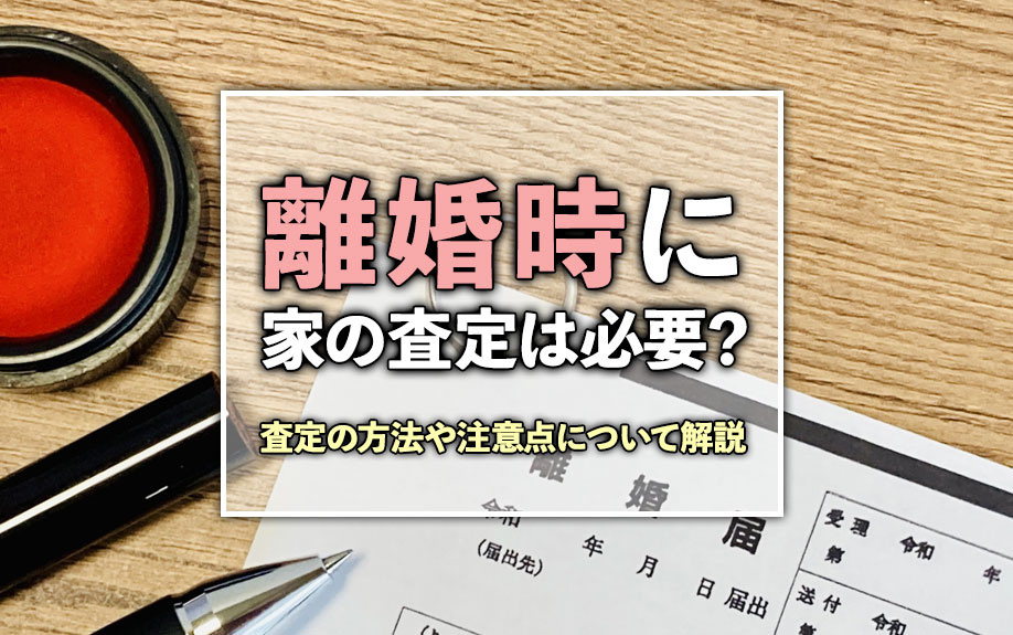 離婚時に家の査定は必要？査定の方法や注意点について解説
